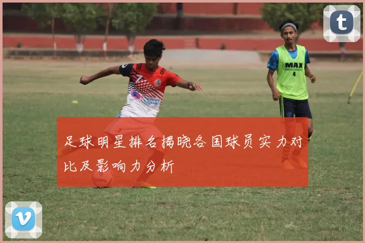 足球明星排名揭晓各国球员实力对比及影响力分析