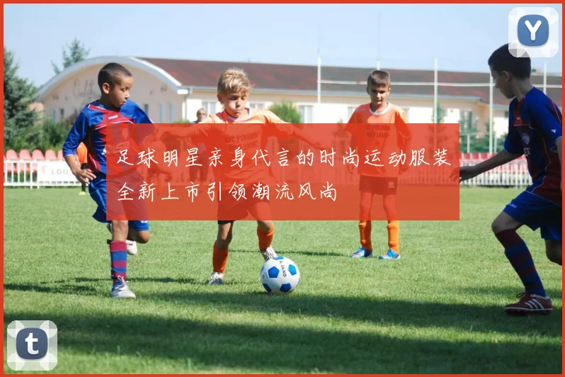 足球明星亲身代言的时尚运动服装全新上市引领潮流风尚