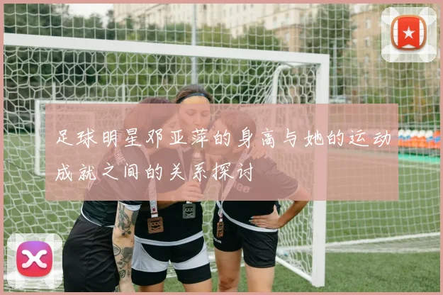 足球明星邓亚萍的身高与她的运动成就之间的关系探讨