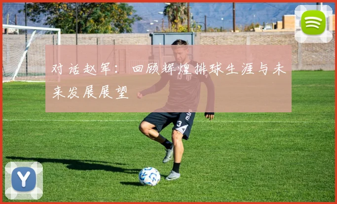 对话赵军：回顾辉煌排球生涯与未来发展展望