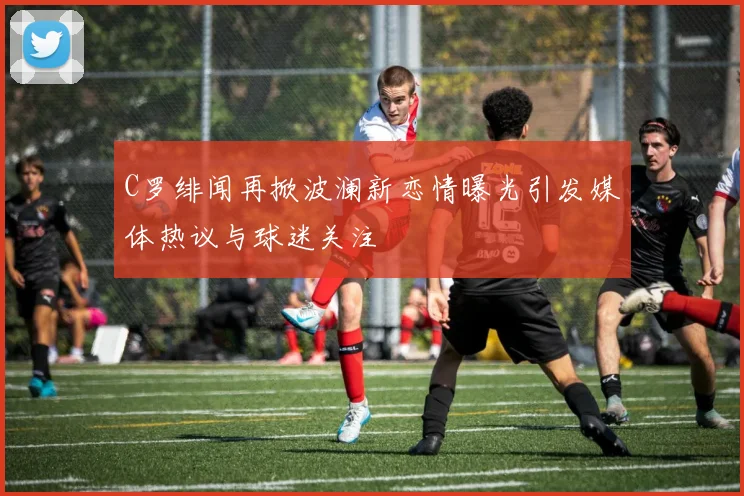 C罗绯闻再掀波澜新恋情曝光引发媒体热议与球迷关注